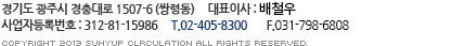 우) 464-130 경기도 광주시 경충대로 1507-6(쌍령동) 대표이사 : 현기헌 사업자등록번호 : 312 - 81 - 15986  T. 031)761-8663~6  F. 031)767-8820 Copyright 2013 suhyup clrculation all rights reserved.